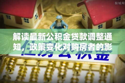 特克斯解读最新公积金贷款调整通知，政策变化对购房者的影响