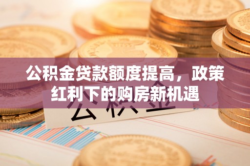 特克斯公积金贷款额度提高，政策红利下的购房新机遇