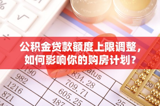 特克斯公积金贷款额度上限调整，如何影响你的购房计划？