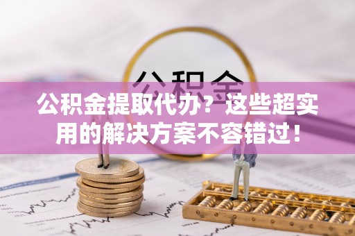 特克斯公积金提取代办？这些超实用的解决方案不容错过！