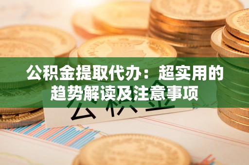 特克斯公积金提取代办：超实用的趋势解读及注意事项