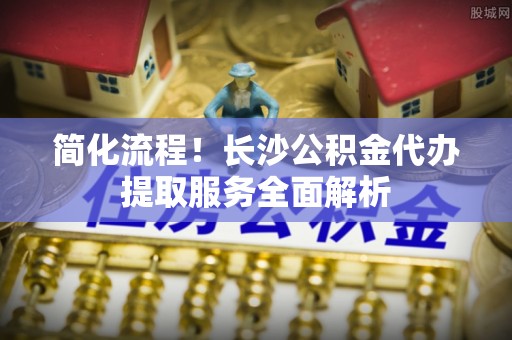 特克斯简化流程！长沙公积金代办提取服务全面解析