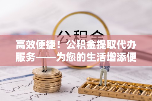 特克斯高效便捷！公积金提取代办服务——为您的生活增添便利